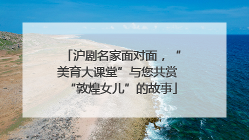 沪剧名家面对面，“美育大课堂”与您共赏“敦煌女儿”的故事