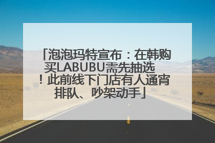 泡泡玛特宣布：在韩购买LABUBU需先抽选！此前线下门店有人通宵排队、吵架动手