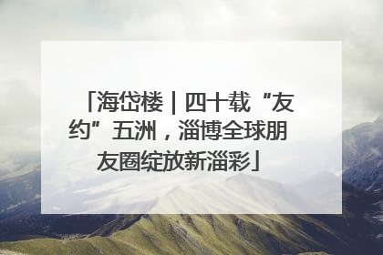 海岱楼｜四十载“友约”五洲，淄博全球朋友圈绽放新淄彩