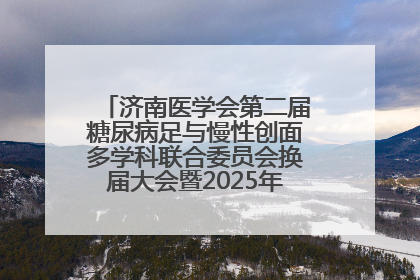 济南医学会第二届糖尿病足与慢性创面多学科联合委员会换届大会暨2025年学术年会成功举行