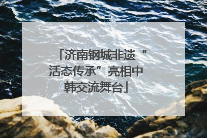 济南钢城非遗“活态传承”亮相中韩交流舞台