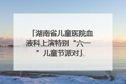 湖南省儿童医院血液科上演特别“六一”儿童节派对