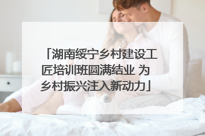 湖南绥宁乡村建设工匠培训班圆满结业 为乡村振兴注入新动力