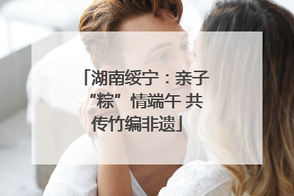 湖南绥宁：亲子“粽”情端午 共传竹编非遗