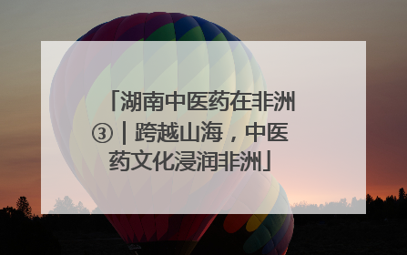 湖南中医药在非洲③｜跨越山海，中医药文化浸润非洲