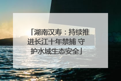 湖南汉寿：持续推进长江十年禁捕 守护水域生态安全
