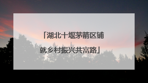 湖北十堰茅箭区铺就乡村振兴共富路