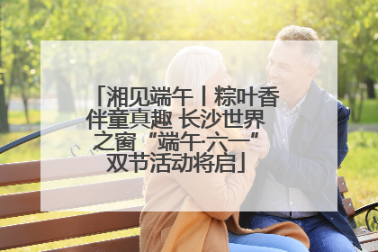 湘见端午丨粽叶香伴童真趣 长沙世界之窗“端午·六一”双节活动将启
