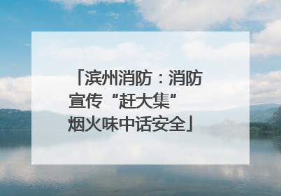 滨州消防：消防宣传“赶大集” 烟火味中话安全