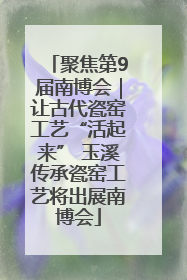 聚焦第9届南博会｜让古代瓷窑工艺“活起来” 玉溪传承瓷窑工艺将出展南博会