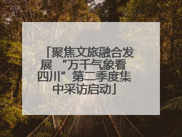 聚焦文旅融合发展 “万千气象看四川”第二季度集中采访启动
