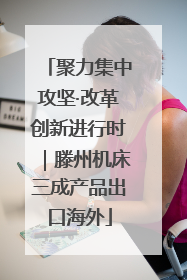 聚力集中攻坚·改革创新进行时｜滕州机床三成产品出口海外