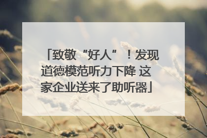 致敬“好人”！发现道德模范听力下降 这家企业送来了助听器