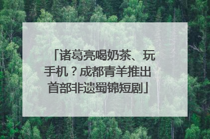 诸葛亮喝奶茶、玩手机？成都青羊推出首部非遗蜀锦短剧
