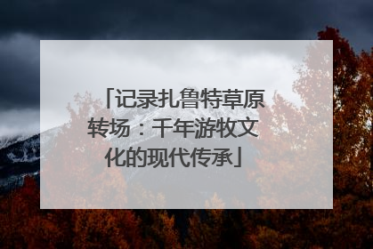 记录扎鲁特草原转场：千年游牧文化的现代传承