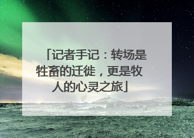 记者手记：转场是牲畜的迁徙，更是牧人的心灵之旅