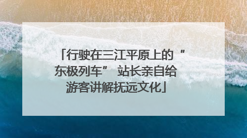 行驶在三江平原上的“东极列车” 站长亲自给游客讲解抚远文化