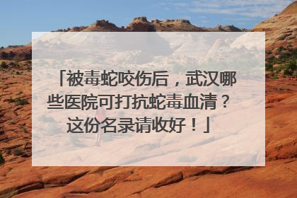 被毒蛇咬伤后，武汉哪些医院可打抗蛇毒血清？这份名录请收好！