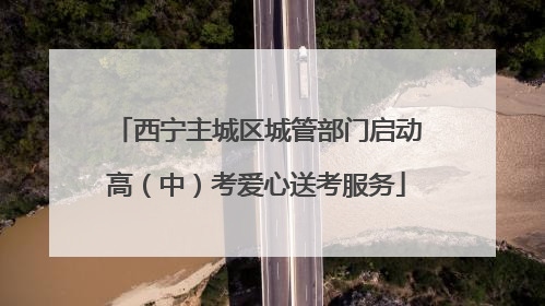 西宁主城区城管部门启动高（中）考爱心送考服务