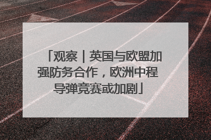 观察｜英国与欧盟加强防务合作，欧洲中程导弹竞赛或加剧