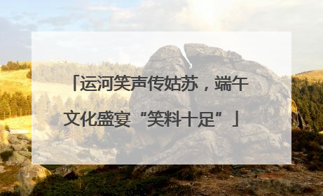 运河笑声传姑苏，端午文化盛宴“笑料十足”
