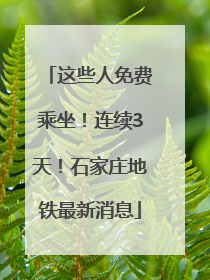 这些人免费乘坐！连续3天！石家庄地铁最新消息