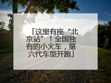 这里有座“北京站”！全国独有的小火车，第六代车型开跑
