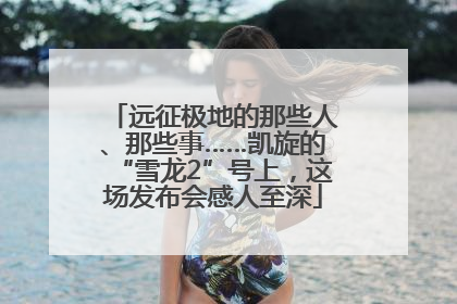 远征极地的那些人、那些事……凯旋的“雪龙2”号上，这场发布会感人至深