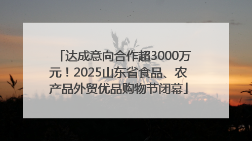 达成意向合作超3000万元！2025山东省食品、农产品外贸优品购物节闭幕