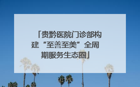 贵黔医院门诊部构建“至善至美”全周期服务生态圈
