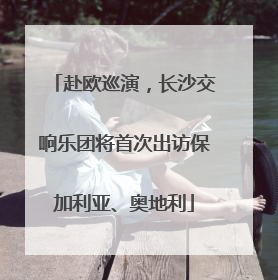 赴欧巡演，长沙交响乐团将首次出访保加利亚、奥地利
