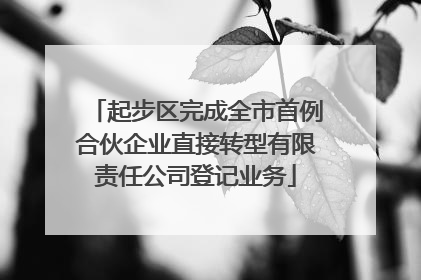 起步区完成全市首例合伙企业直接转型有限责任公司登记业务