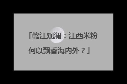 赣江观澜：江西米粉何以飘香海内外？