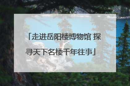 走进岳阳楼博物馆 探寻天下名楼千年往事