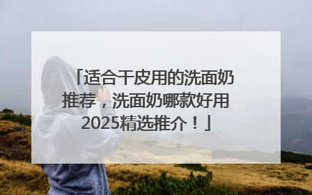 适合干皮用的洗面奶推荐，洗面奶哪款好用2025精选推介！