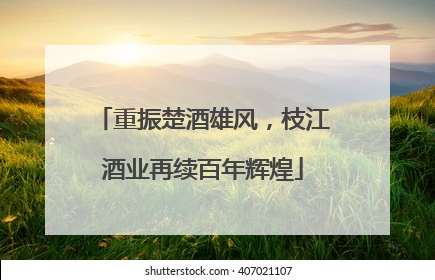 重振楚酒雄风，枝江酒业再续百年辉煌