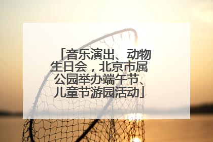 音乐演出、动物生日会，北京市属公园举办端午节、儿童节游园活动