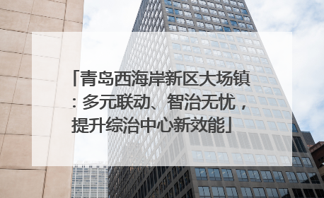 青岛西海岸新区大场镇：多元联动、智治无忧，提升综治中心新效能