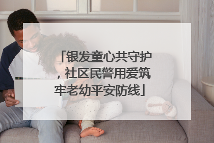 银发童心共守护，社区民警用爱筑牢老幼平安防线