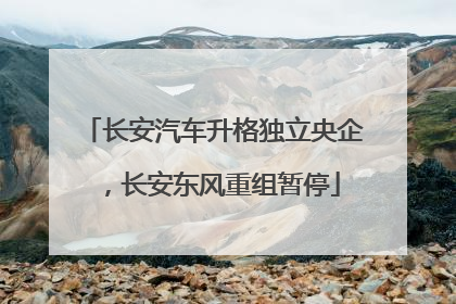 长安汽车升格独立央企，长安东风重组暂停