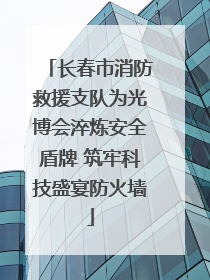 长春市消防救援支队为光博会淬炼安全盾牌 筑牢科技盛宴防火墙