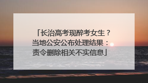 长治高考现醉考女生？当地公安公布处理结果：责令删除相关不实信息