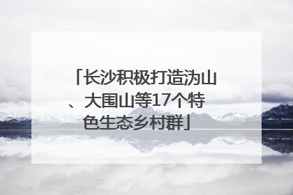 长沙积极打造沩山、大围山等17个特色生态乡村群