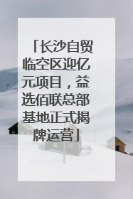 长沙自贸临空区迎亿元项目，益选佰联总部基地正式揭牌运营