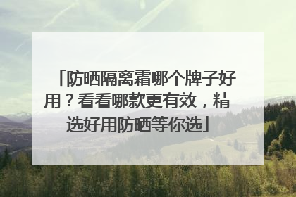 防晒隔离霜哪个牌子好用？看看哪款更有效，精选好用防晒等你选