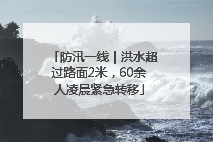 防汛一线｜洪水超过路面2米，60余人凌晨紧急转移