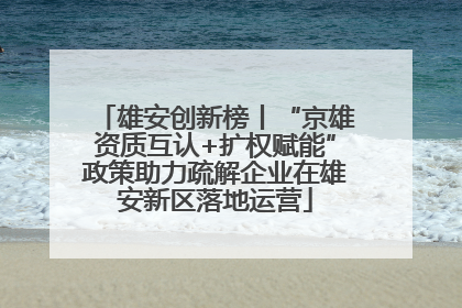 雄安创新榜丨“京雄资质互认+扩权赋能”政策助力疏解企业在雄安新区落地运营