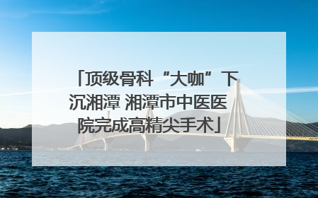顶级骨科“大咖”下沉湘潭 湘潭市中医医院完成高精尖手术