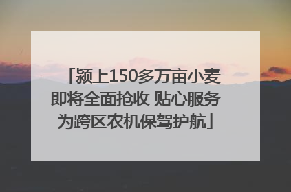 颍上150多万亩小麦即将全面抢收 贴心服务为跨区农机保驾护航