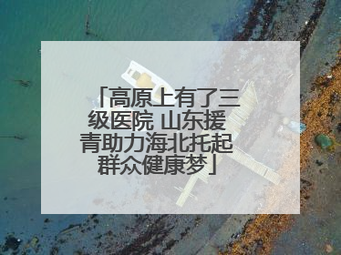 高原上有了三级医院 山东援青助力海北托起群众健康梦